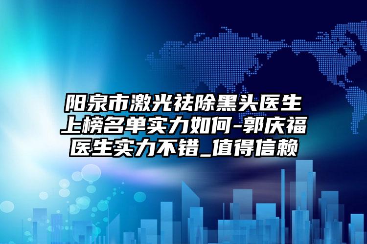 阳泉市激光祛除黑头医生上榜名单实力如何-郭庆福医生实力不错_值得信赖