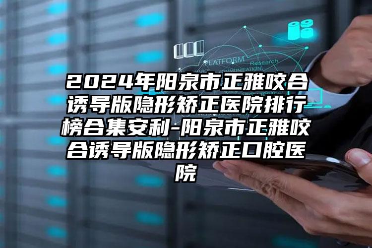 2024年阳泉市正雅咬合诱导版隐形矫正医院排行榜合集安利-阳泉市正雅咬合诱导版隐形矫正口腔医院