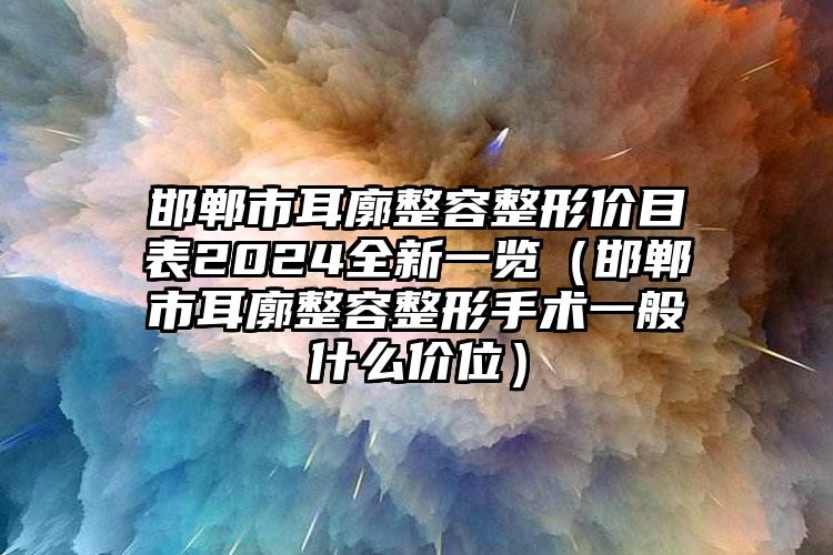 邯郸市耳廓整容整形价目表2024全新一览（邯郸市耳廓整容整形手术一般什么价位）