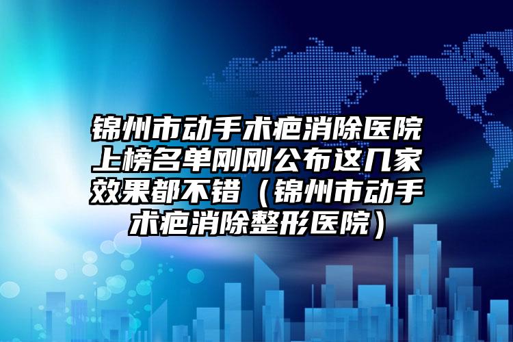 锦州市动手术疤消除医院上榜名单刚刚公布这几家效果都不错（锦州市动手术疤消除整形医院）