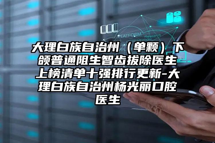 大理白族自治州（单颗）下颌普通阻生智齿拔除医生上榜清单十强排行更新-大理白族自治州杨光丽口腔医生