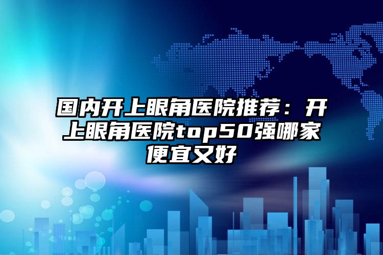 国内开上眼角医院推荐：开上眼角医院top50强哪家便宜又好