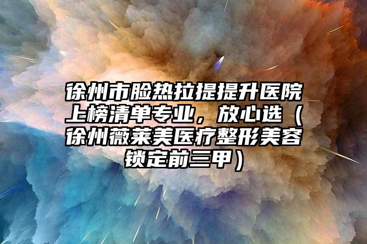 徐州市脸热拉提提升医院上榜清单专业，放心选（徐州薇莱美医疗整形美容锁定前三甲）