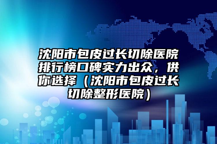 沈阳市包皮过长切除医院排行榜口碑实力出众，供你选择（沈阳市包皮过长切除整形医院）