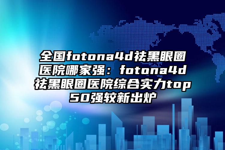 全国fotona4d祛黑眼圈医院哪家强：fotona4d祛黑眼圈医院综合实力top50强较新出炉