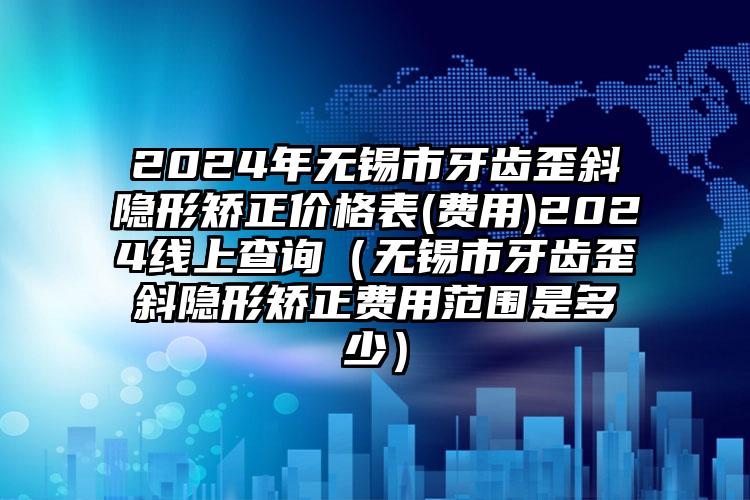 2024年无锡市牙齿歪斜隐形矫正价格表(费用)2024线上查询（无锡市牙齿歪斜隐形矫正费用范围是多少）