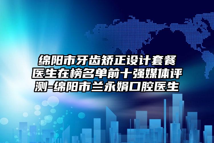 绵阳市牙齿矫正设计套餐医生在榜名单前十强媒体评测-绵阳市兰永娟口腔医生