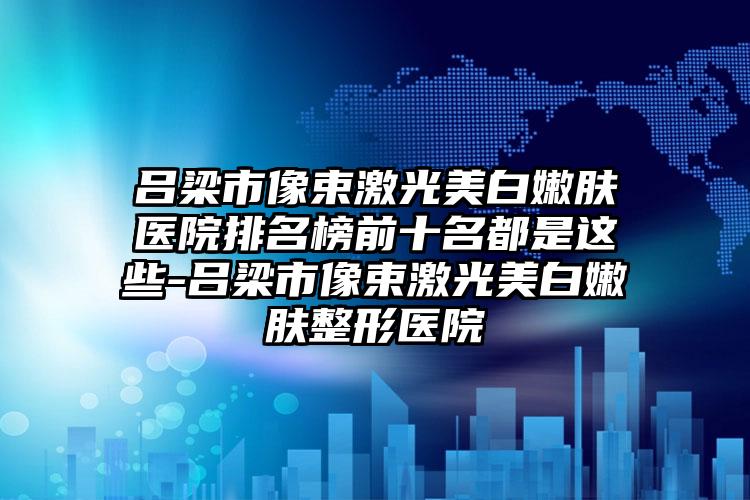 吕梁市像束激光美白嫩肤医院排名榜前十名都是这些-吕梁市像束激光美白嫩肤整形医院