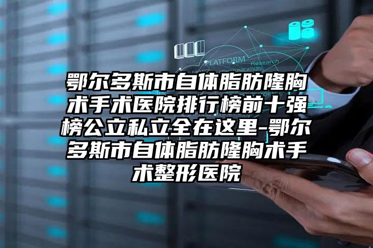 鄂尔多斯市自体脂肪隆胸术手术医院排行榜前十强榜公立私立全在这里-鄂尔多斯市自体脂肪隆胸术手术整形医院