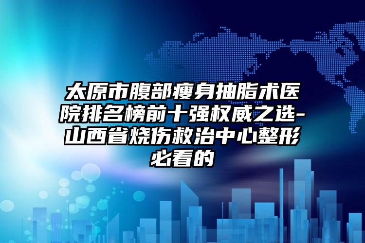 太原市腹部瘦身抽脂术医院排名榜前十强权威之选-山西省烧伤救治中心整形必看的