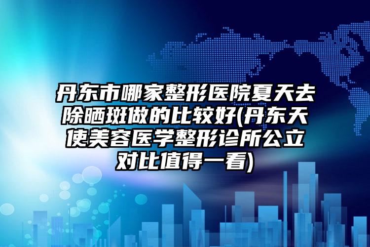 丹东市哪家整形医院夏天去除晒斑做的比较好(丹东天使美容医学整形诊所公立对比值得一看)