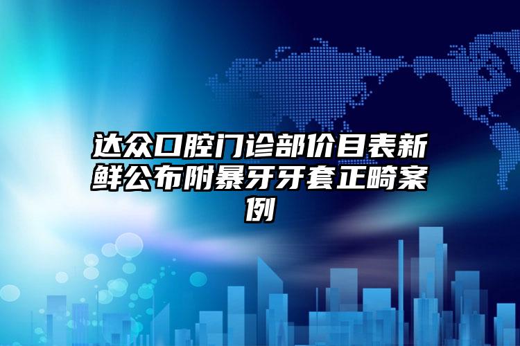 达众口腔门诊部价目表新鲜公布附暴牙牙套正畸案例