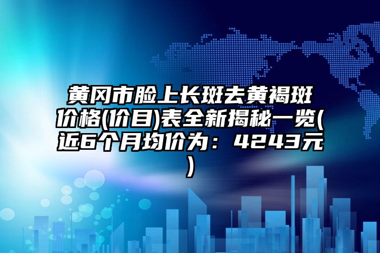 黄冈市脸上长斑去黄褐斑价格(价目)表全新揭秘一览(近6个月均价为：4243元)