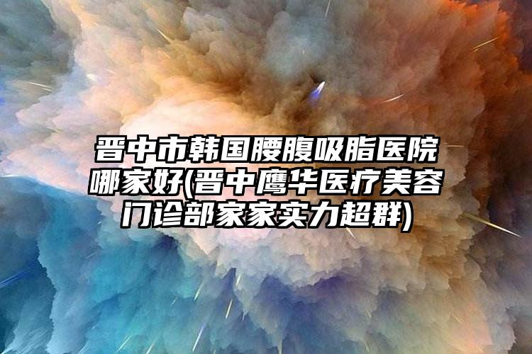 晋中市韩国腰腹吸脂医院哪家好(晋中鹰华医疗美容门诊部家家实力超群)