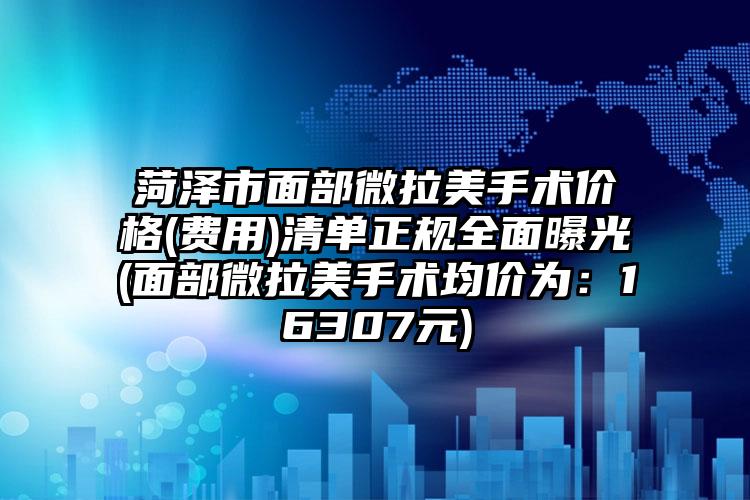 菏泽市面部微拉美手术价格(费用)清单正规全面曝光(面部微拉美手术均价为：16307元)