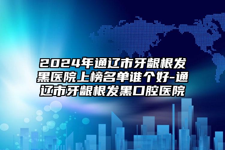 2024年通辽市牙龈根发黑医院上榜名单谁个好-通辽市牙龈根发黑口腔医院