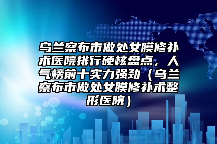 乌兰察布市做处女膜修补术医院排行硬核盘点，人气榜前十实力强劲（乌兰察布市做处女膜修补术整形医院）