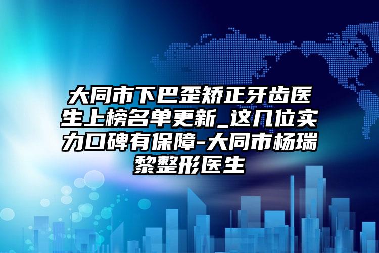 大同市下巴歪矫正牙齿医生上榜名单更新_这几位实力口碑有保障-大同市杨瑞黎整形医生