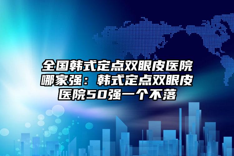 全国韩式定点双眼皮医院哪家强：韩式定点双眼皮医院50强一个不落