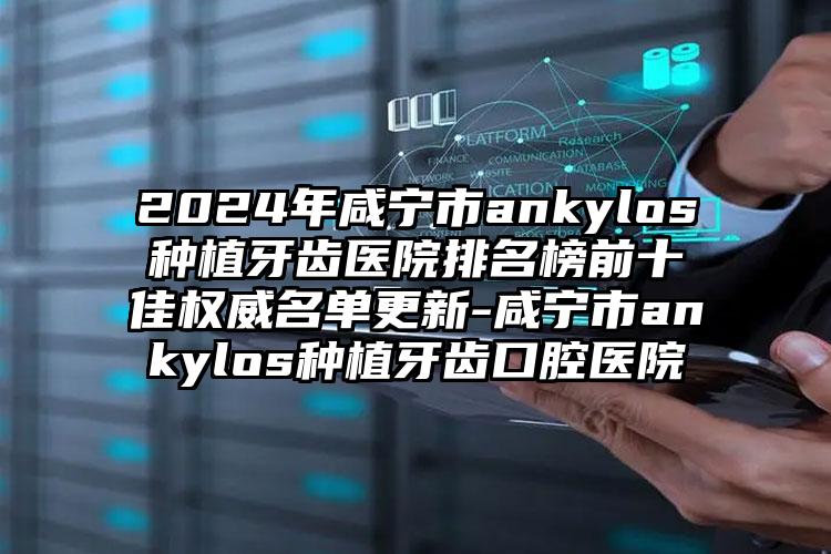 2024年咸宁市ankylos种植牙齿医院排名榜前十佳权威名单更新-咸宁市ankylos种植牙齿口腔医院