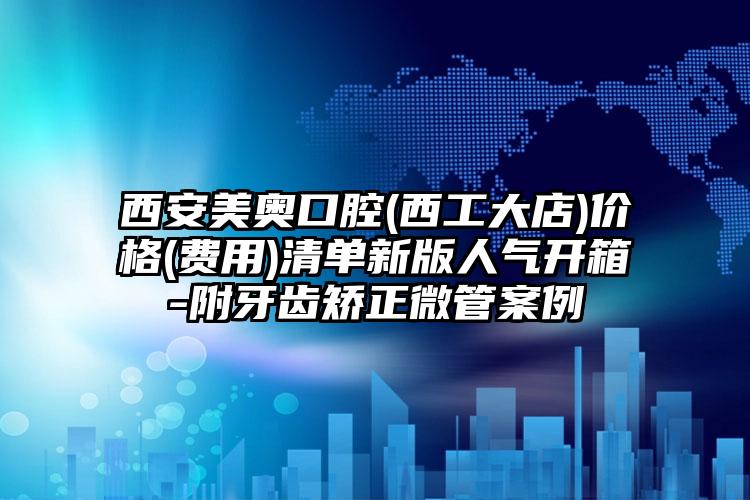 西安美奥口腔(西工大店)价格(费用)清单新版人气开箱-附牙齿矫正微管案例