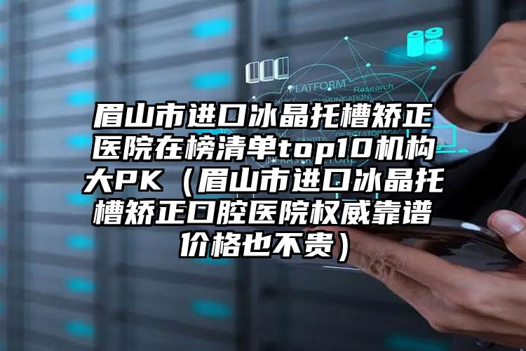 眉山市进口冰晶托槽矫正医院在榜清单top10机构大PK（眉山市进口冰晶托槽矫正口腔医院权威靠谱价格也不贵）