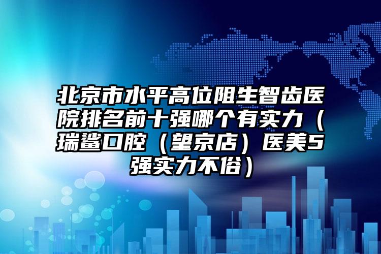 北京市水平高位阻生智齿医院排名前十强哪个有实力（瑞鲨口腔（望京店）医美5强实力不俗）