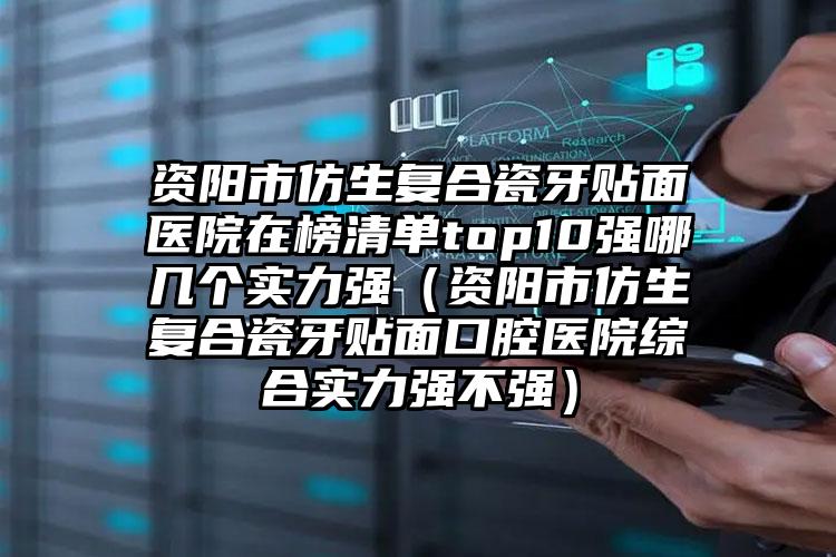 资阳市仿生复合瓷牙贴面医院在榜清单top10强哪几个实力强（资阳市仿生复合瓷牙贴面口腔医院综合实力强不强）