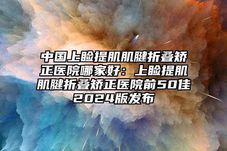 中国上睑提肌肌腱折叠矫正医院哪家好：上睑提肌肌腱折叠矫正医院前50佳2024版发布