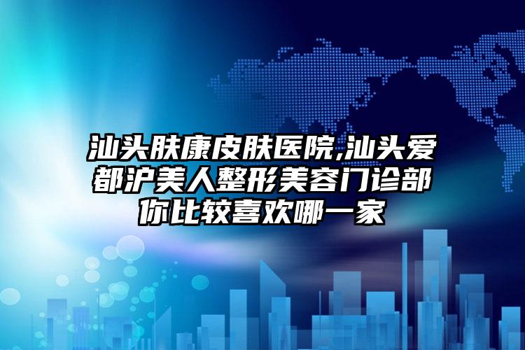 汕头肤康皮肤医院,汕头爱都沪美人整形美容门诊部你比较喜欢哪一家