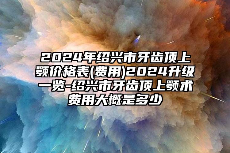 2024年绍兴市牙齿顶上颚价格表(费用)2024升级一览-绍兴市牙齿顶上颚术费用大概是多少