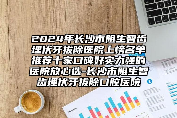 2024年长沙市阻生智齿埋伏牙拔除医院上榜名单推荐十家口碑好实力强的医院放心选-长沙市阻生智齿埋伏牙拔除口腔医院