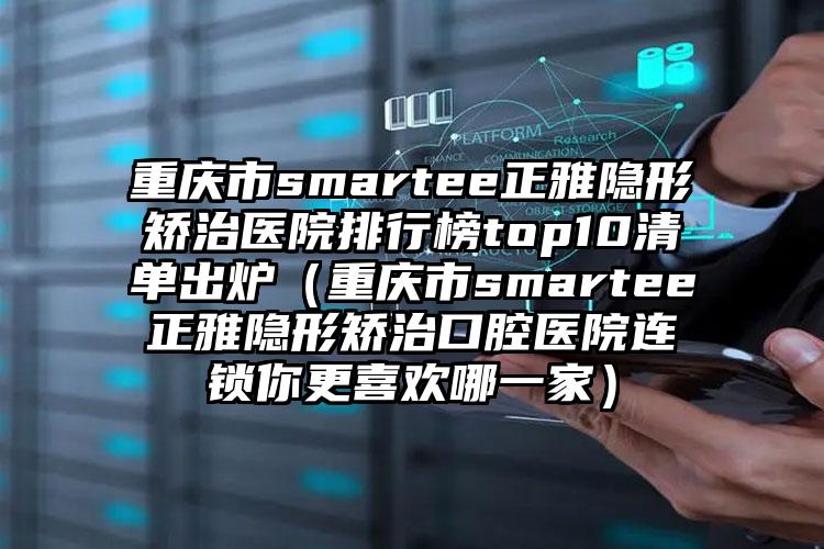 重庆市smartee正雅隐形矫治医院排行榜top10清单出炉（重庆市smartee正雅隐形矫治口腔医院连锁你更喜欢哪一家）