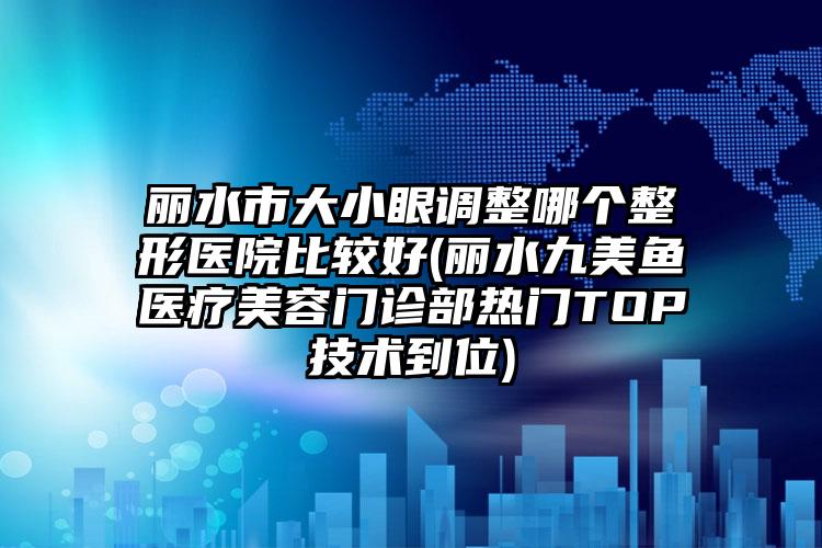 丽水市大小眼调整哪个整形医院比较好(丽水九美鱼医疗美容门诊部热门TOP技术到位)