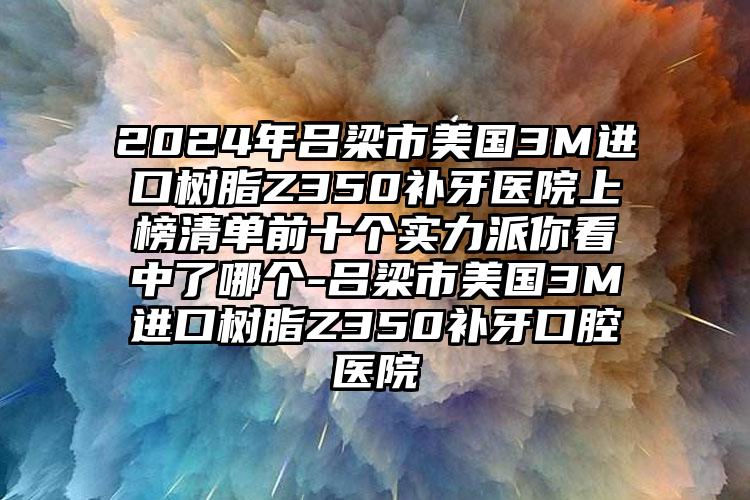 2024年吕梁市美国3M进口树脂Z350补牙医院上榜清单前十个实力派你看中了哪个-吕梁市美国3M进口树脂Z350补牙口腔医院