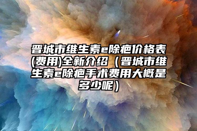 晋城市维生素e除疤价格表(费用)全新介绍（晋城市维生素e除疤手术费用大概是多少呢）