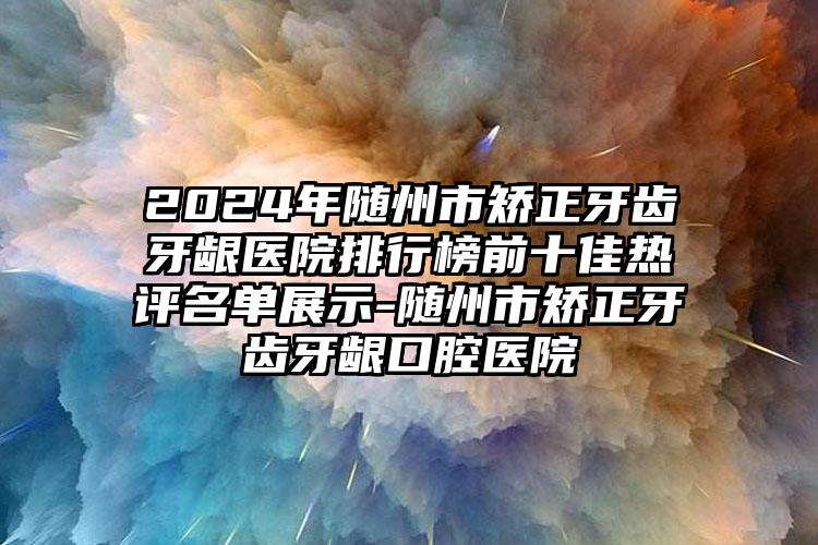 2024年随州市矫正牙齿牙龈医院排行榜前十佳热评名单展示-随州市矫正牙齿牙龈口腔医院