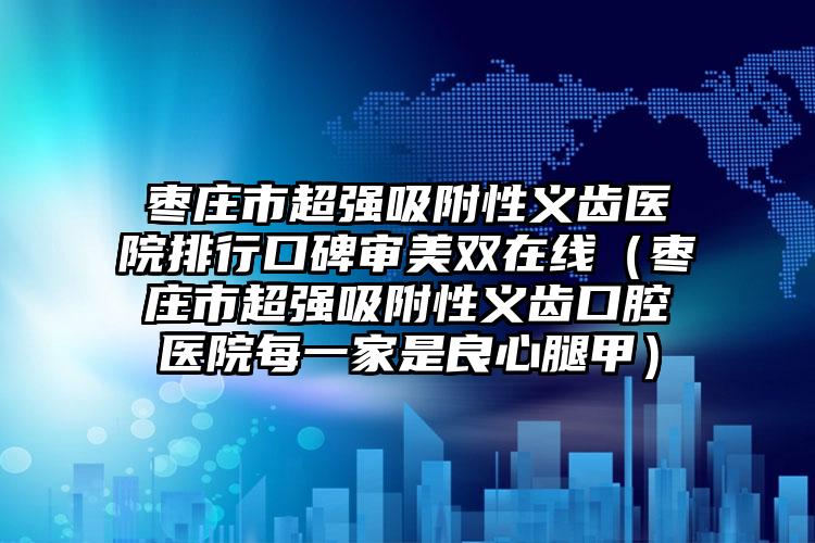 枣庄市超强吸附性义齿医院排行口碑审美双在线（枣庄市超强吸附性义齿口腔医院每一家是良心腿甲）