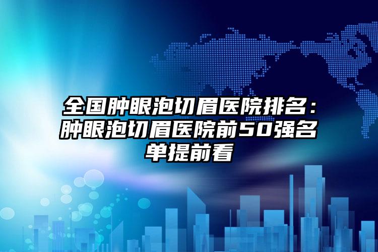 全国肿眼泡切眉医院排名：肿眼泡切眉医院前50强名单提前看