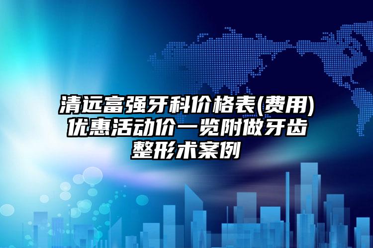 清远富强牙科价格表(费用)优惠活动价一览附做牙齿整形术案例