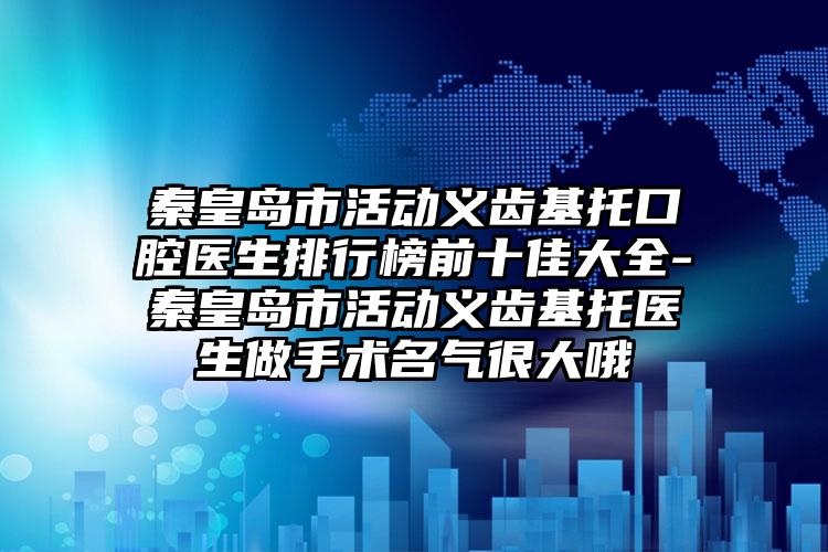 秦皇岛市活动义齿基托口腔医生排行榜前十佳大全-秦皇岛市活动义齿基托医生做手术名气很大哦