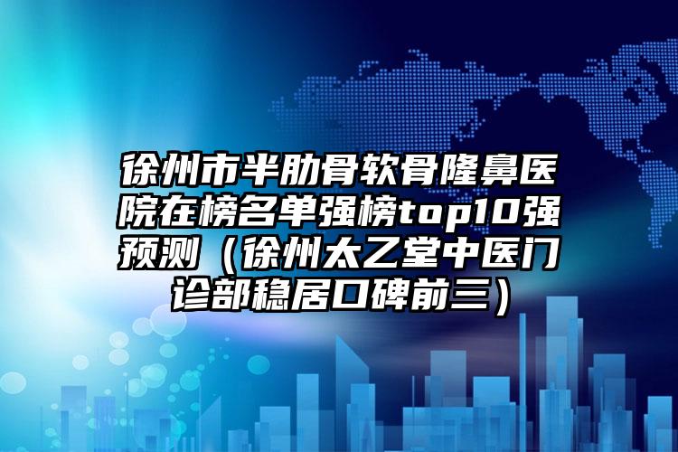 徐州市半肋骨软骨隆鼻医院在榜名单强榜top10强预测（徐州太乙堂中医门诊部稳居口碑前三）