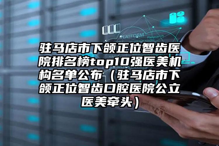 驻马店市下颌正位智齿医院排名榜top10强医美机构名单公布（驻马店市下颌正位智齿口腔医院公立医美牵头）