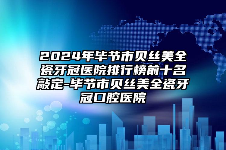 2024年毕节市贝丝美全瓷牙冠医院排行榜前十名敲定-毕节市贝丝美全瓷牙冠口腔医院