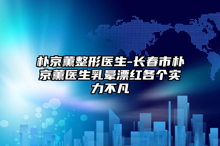 朴京薰整形医生-长春市朴京薰医生乳晕漂红各个实力不凡