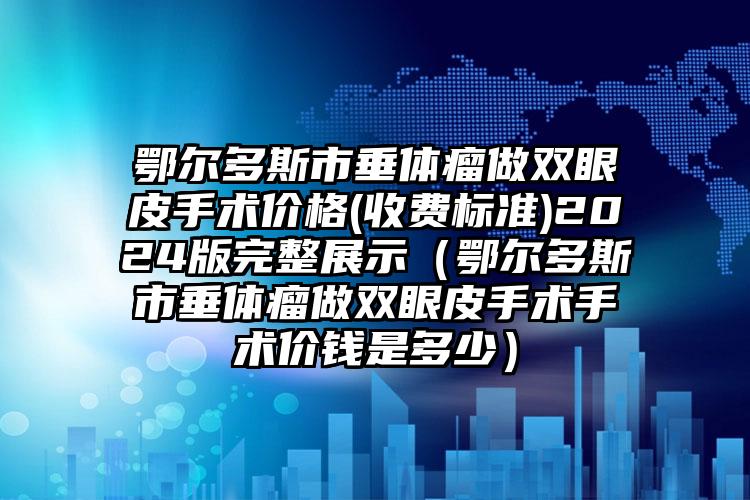 鄂尔多斯市垂体瘤做双眼皮手术价格(收费标准)2024版完整展示（鄂尔多斯市垂体瘤做双眼皮手术手术价钱是多少）