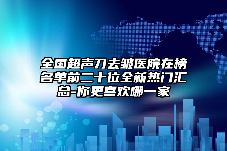 全国超声刀去皱医院在榜名单前二十位全新热门汇总-你更喜欢哪一家