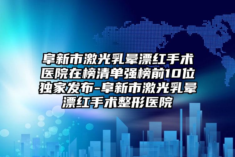 阜新市激光乳晕漂红手术医院在榜清单强榜前10位独家发布-阜新市激光乳晕漂红手术整形医院