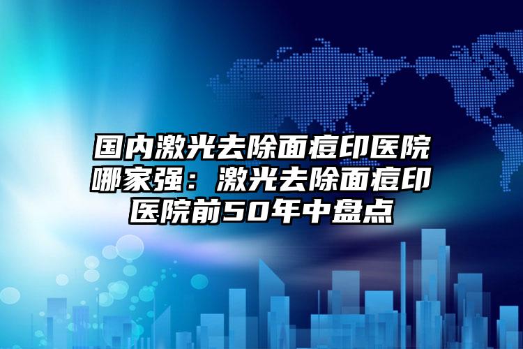 国内激光去除面痘印医院哪家强：激光去除面痘印医院前50年中盘点