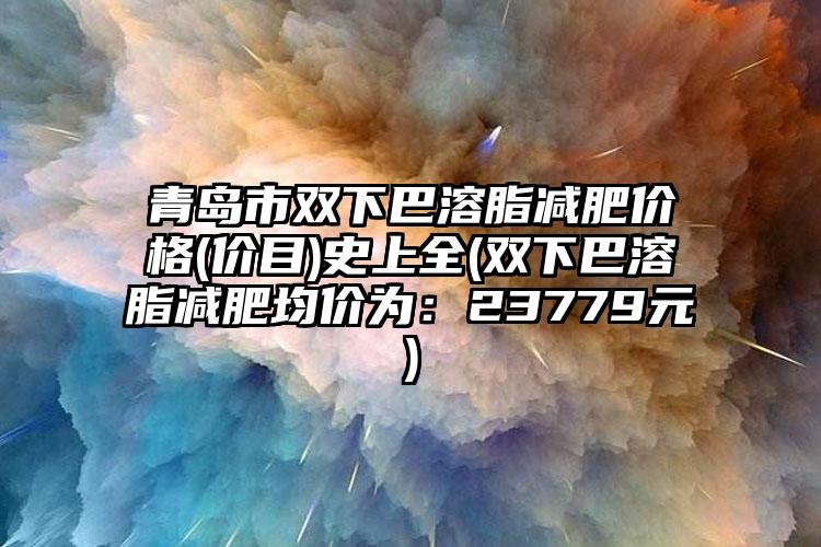 青岛市双下巴溶脂减肥价格(价目)史上全(双下巴溶脂减肥均价为：23779元)